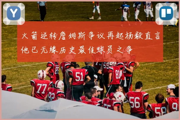 火箭逆转詹姆斯争议再起杨毅直言他已无缘历史最佳球员之争