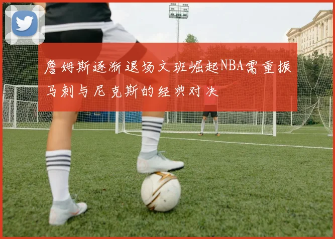 詹姆斯逐渐退场文班崛起NBA需重振马刺与尼克斯的经典对决