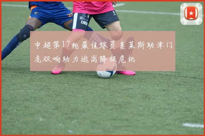 中超第17轮最佳球员基莱斯助津门虎双响助力逃离降级危机