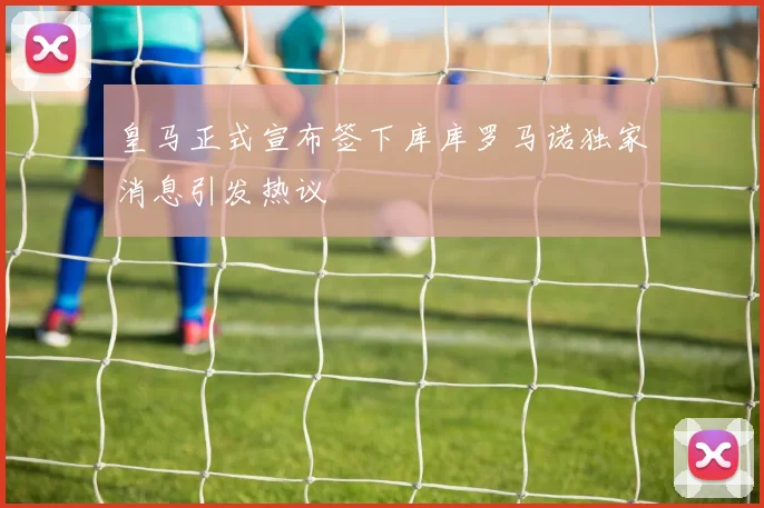 皇马正式宣布签下库库罗马诺独家消息引发热议