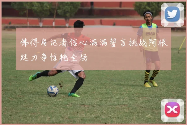 佛得角记者信心满满誓言挑战阿根廷力争惊艳全场