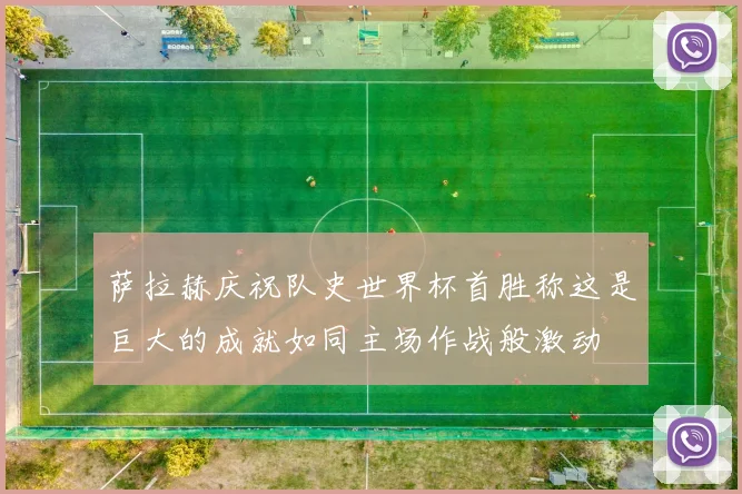 萨拉赫庆祝队史世界杯首胜称这是巨大的成就如同主场作战般激动