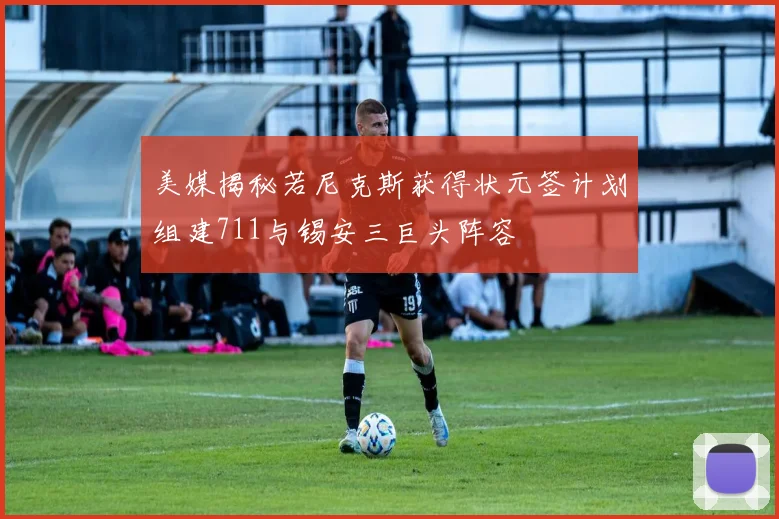美媒揭秘若尼克斯获得状元签计划组建711与锡安三巨头阵容