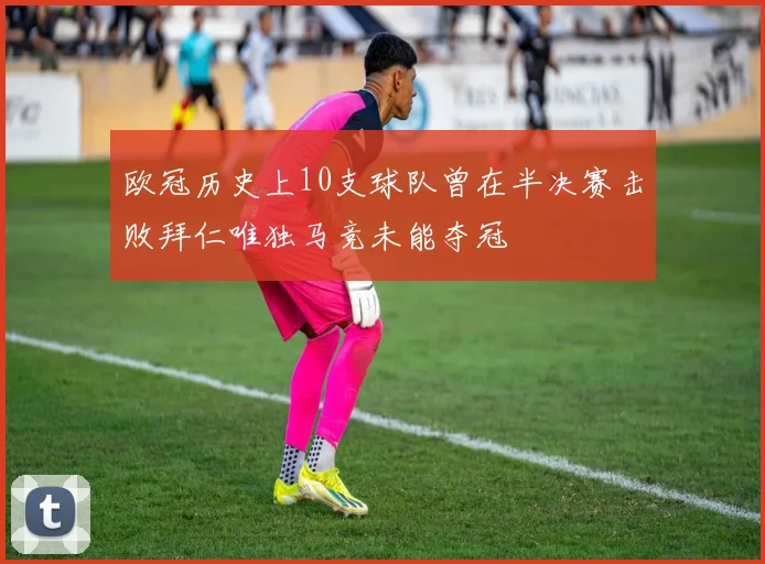 欧冠历史上10支球队曾在半决赛击败拜仁唯独马竞未能夺冠