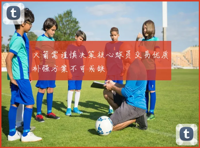火箭需谨慎决策核心球员交易优质补强方案不可或缺