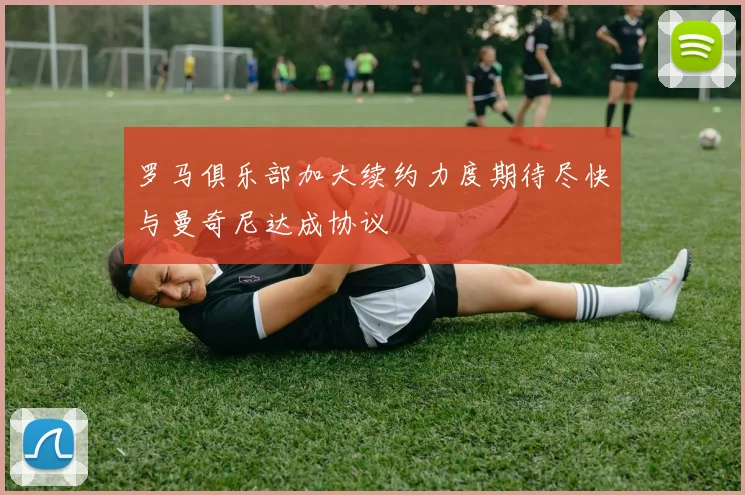 罗马俱乐部加大续约力度期待尽快与曼奇尼达成协议