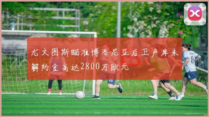 尤文图斯瞄准博洛尼亚后卫卢库米解约金高达2800万欧元