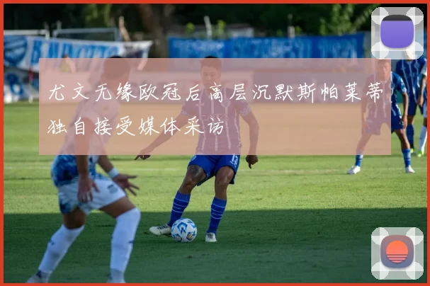 尤文无缘欧冠后高层沉默斯帕莱蒂独自接受媒体采访