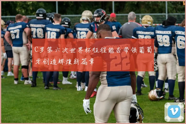 C罗第六次世界杯征程能否带领葡萄牙创造辉煌新篇章