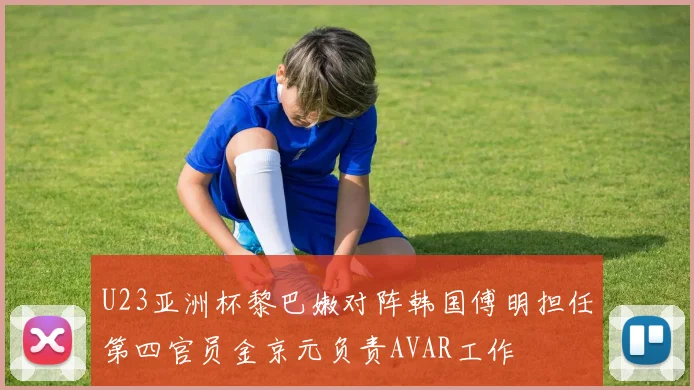 U23亚洲杯黎巴嫩对阵韩国傅明担任第四官员金京元负责AVAR工作