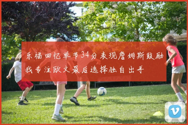 乐福回忆单节34分表现詹姆斯鼓励我专注欧文最后选择独自出手