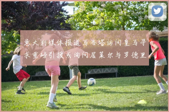 意大利媒体报道马洛塔访问皇马寻求重磅引援或询问居莱尔与罗德里戈