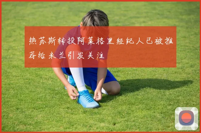 热苏斯转投阿莱格里经纪人已被推荐给米兰引发关注