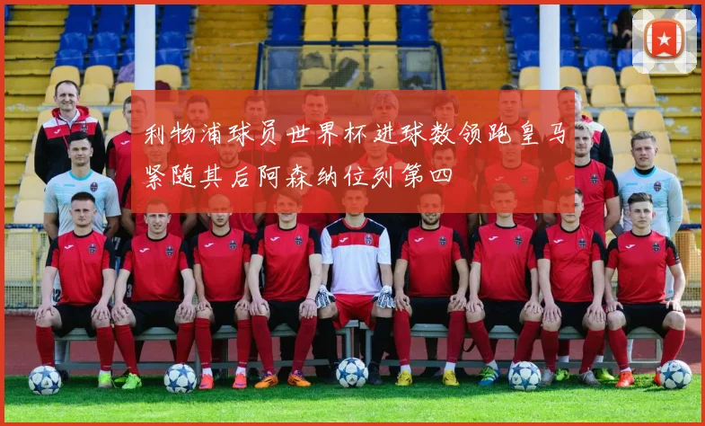 利物浦球员世界杯进球数领跑皇马紧随其后阿森纳位列第四