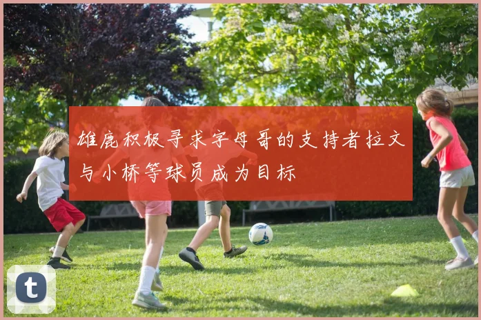 雄鹿积极寻求字母哥的支持者拉文与小桥等球员成为目标