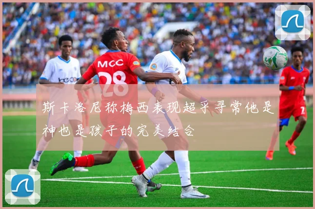 斯卡洛尼称梅西表现超乎寻常他是神也是孩子的完美结合