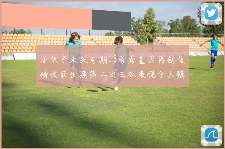 小伙子未来可期13号秀奎因再创佳绩收获生涯第二次三双表现令人瞩目