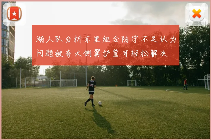 湖人队分析东里组合防守不足认为问题被夸大侧翼护筐可轻松解决