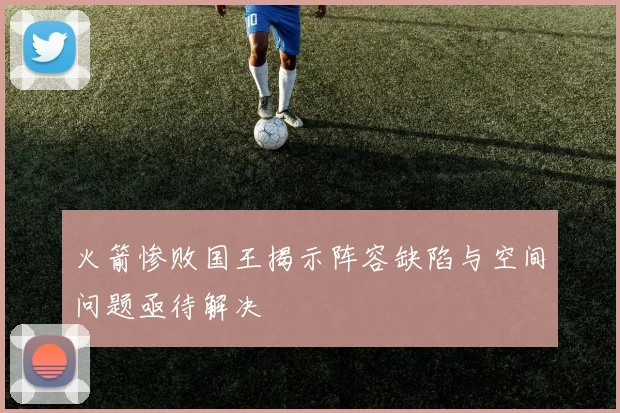 火箭惨败国王揭示阵容缺陷与空间问题亟待解决