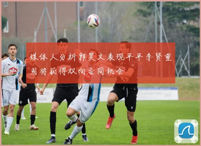 媒体人分析郭昊文表现平平李贤重或将获得双向合同机会