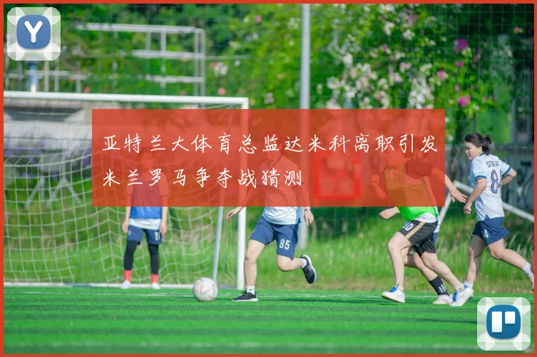 亚特兰大体育总监达米科离职引发米兰罗马争夺战猜测