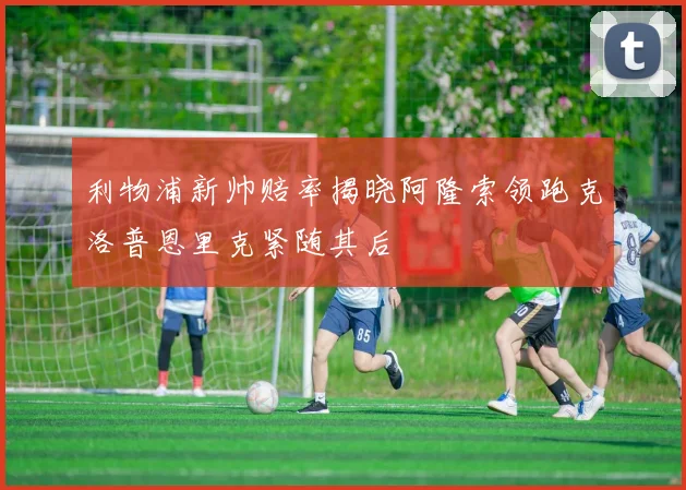 利物浦新帅赔率揭晓阿隆索领跑克洛普恩里克紧随其后
