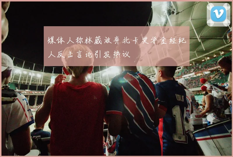 媒体人称林葳放弃北卡奖学金经纪人反击言论引发热议