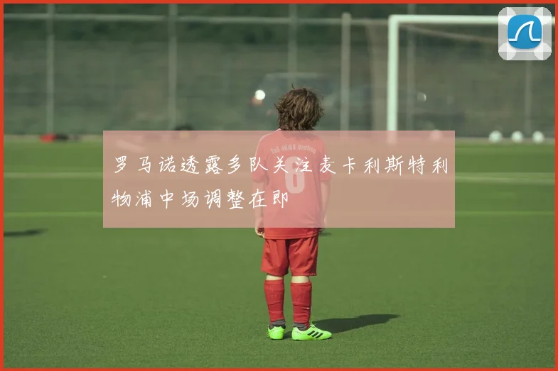 罗马诺透露多队关注麦卡利斯特利物浦中场调整在即
